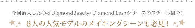今回潜入したのはDiamondBeauty・Diamond Lashシリーズのスチール撮影！6人の人気モデルのメイキングシーンも必見！